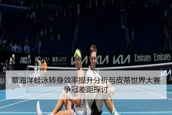 覃海洋蛙泳转身效率提升分析与皮蒂世界大赛争冠差距探讨